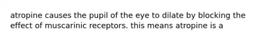 atropine causes the pupil of the eye to dilate by blocking the effect of muscarinic receptors. this means atropine is a