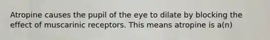 Atropine causes the pupil of the eye to dilate by blocking the effect of muscarinic receptors. This means atropine is a(n)