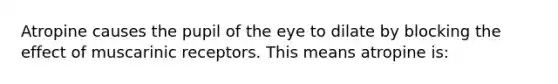 Atropine causes the pupil of the eye to dilate by blocking the effect of muscarinic receptors. This means atropine is: