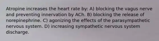 Atropine increases <a href='https://www.questionai.com/knowledge/kya8ocqc6o-the-heart' class='anchor-knowledge'>the heart</a> rate by: A) blocking the vagus nerve and preventing innervation by ACh. B) blocking the release of norepinephrine. C) agonizing the effects of the parasympathetic <a href='https://www.questionai.com/knowledge/kThdVqrsqy-nervous-system' class='anchor-knowledge'>nervous system</a>. D) increasing sympathetic nervous system discharge.