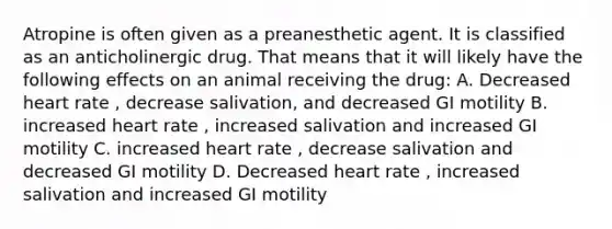 Atropine is often given as a preanesthetic agent. It is classified as an anticholinergic drug. That means that it will likely have the following effects on an animal receiving the drug: A. Decreased heart rate , decrease salivation, and decreased GI motility B. increased heart rate , increased salivation and increased GI motility C. increased heart rate , decrease salivation and decreased GI motility D. Decreased heart rate , increased salivation and increased GI motility