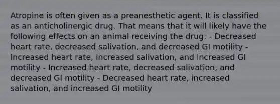 Atropine is often given as a preanesthetic agent. It is classified as an anticholinergic drug. That means that it will likely have the following effects on an animal receiving the drug: - Decreased heart rate, decreased salivation, and decreased GI motility - Increased heart rate, increased salivation, and increased GI motility - Increased heart rate, decreased salivation, and decreased GI motility - Decreased heart rate, increased salivation, and increased GI motility