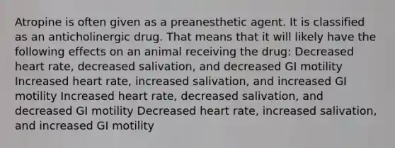 Atropine is often given as a preanesthetic agent. It is classified as an anticholinergic drug. That means that it will likely have the following effects on an animal receiving the drug: Decreased heart rate, decreased salivation, and decreased GI motility Increased heart rate, increased salivation, and increased GI motility Increased heart rate, decreased salivation, and decreased GI motility Decreased heart rate, increased salivation, and increased GI motility