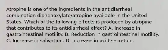 Atropine is one of the ingredients in the antidiarrheal combination diphenoxylate/atropine available in the United States. Which of the following effects is produced by atropine that contributes to its antidiarrheal effect? A. Increase in gastrointestinal motility. B. Reduction in gastrointestinal motility. C. Increase in salivation. D. Increase in acid secretion.