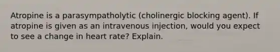 Atropine is a parasympatholytic (cholinergic blocking agent). If atropine is given as an intravenous injection, would you expect to see a change in heart rate? Explain.