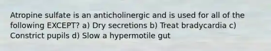 Atropine sulfate is an anticholinergic and is used for all of the following EXCEPT? a) Dry secretions b) Treat bradycardia c) Constrict pupils d) Slow a hypermotile gut