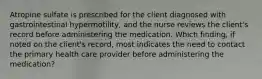 Atropine sulfate is prescribed for the client diagnosed with gastrointestinal hypermotility, and the nurse reviews the client's record before administering the medication. Which finding, if noted on the client's record, most indicates the need to contact the primary health care provider before administering the medication?