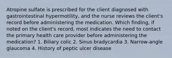 Atropine sulfate is prescribed for the client diagnosed with gastrointestinal hypermotility, and the nurse reviews the client's record before administering the medication. Which finding, if noted on the client's record, most indicates the need to contact the primary health care provider before administering the medication? 1. Biliary colic 2. Sinus bradycardia 3. Narrow-angle glaucoma 4. History of peptic ulcer disease