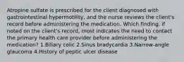 Atropine sulfate is prescribed for the client diagnosed with gastrointestinal hypermotility, and the nurse reviews the client's record before administering the medication. Which finding, if noted on the client's record, most indicates the need to contact the primary health care provider before administering the medication? 1.Biliary colic 2.Sinus bradycardia 3.Narrow-angle glaucoma 4.History of peptic ulcer disease