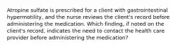 Atropine sulfate is prescribed for a client with gastrointestinal hypermotility, and the nurse reviews the client's record before administering the medication. Which finding, if noted on the client's record, indicates the need to contact the health care provider before administering the medication?