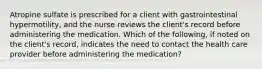 Atropine sulfate is prescribed for a client with gastrointestinal hypermotility, and the nurse reviews the client's record before administering the medication. Which of the following, if noted on the client's record, indicates the need to contact the health care provider before administering the medication?