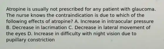 Atropine is usually not prescribed for any patient with glaucoma. The nurse knows the contraindication is due to which of the following effects of atropine? A. Increase in intraocular pressure B. Decrease in lacrimation C. Decrease in lateral movement of the eyes D. Increase in difficulty with night vision due to pupillary constriction