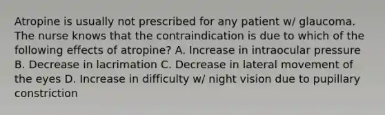 Atropine is usually not prescribed for any patient w/ glaucoma. The nurse knows that the contraindication is due to which of the following effects of atropine? A. Increase in intraocular pressure B. Decrease in lacrimation C. Decrease in lateral movement of the eyes D. Increase in difficulty w/ night vision due to pupillary constriction