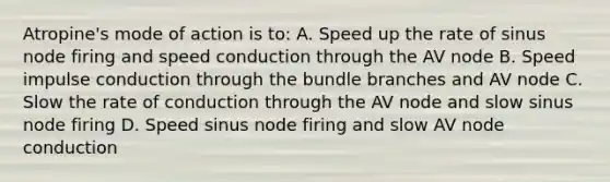 Atropine's mode of action is to: A. Speed up the rate of sinus node firing and speed conduction through the AV node B. Speed impulse conduction through the bundle branches and AV node C. Slow the rate of conduction through the AV node and slow sinus node firing D. Speed sinus node firing and slow AV node conduction