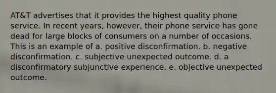 AT&T advertises that it provides the highest quality phone service. In recent years, however, their phone service has gone dead for large blocks of consumers on a number of occasions. This is an example of a. positive disconfirmation. b. negative disconfirmation. c. subjective unexpected outcome. d. a disconfirmatory subjunctive experience. e. objective unexpected outcome.