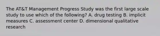 The AT&T Management Progress Study was the first large scale study to use which of the following? A. drug testing B. implicit measures C. assessment center D. dimensional qualitative research ​