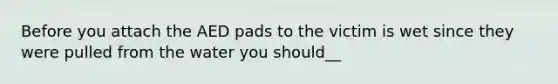 Before you attach the AED pads to the victim is wet since they were pulled from the water you should__