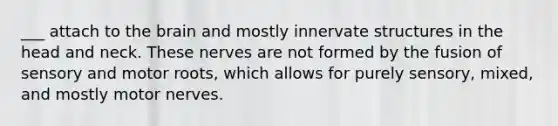 ___ attach to the brain and mostly innervate structures in the head and neck. These nerves are not formed by the fusion of sensory and motor roots, which allows for purely sensory, mixed, and mostly motor nerves.