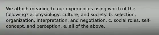 We attach meaning to our experiences using which of the following? a. physiology, culture, and society. b. selection, organization, interpretation, and negotiation. c. social roles, self-concept, and perception. e. all of the above.