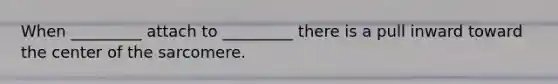 When _________ attach to _________ there is a pull inward toward the center of the sarcomere.