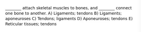 ________ attach skeletal muscles to bones, and ________ connect one bone to another. A) Ligaments; tendons B) Ligaments; aponeuroses C) Tendons; ligaments D) Aponeuroses; tendons E) Reticular tissues; tendons