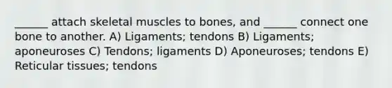 ______ attach skeletal muscles to bones, and ______ connect one bone to another. A) Ligaments; tendons B) Ligaments; aponeuroses C) Tendons; ligaments D) Aponeuroses; tendons E) Reticular tissues; tendons