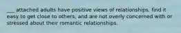 ___ attached adults have positive views of relationships, find it easy to get close to others, and are not overly concerned with or stressed about their romantic relationships.