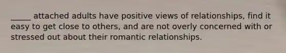 _____ attached adults have positive views of relationships, find it easy to get close to others, and are not overly concerned with or stressed out about their romantic relationships.