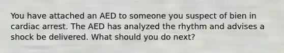 You have attached an AED to someone you suspect of bien in cardiac arrest. The AED has analyzed the rhythm and advises a shock be delivered. What should you do next?