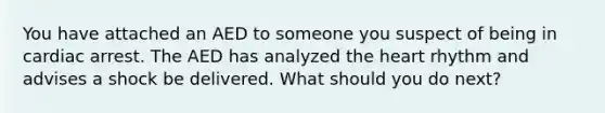 You have attached an AED to someone you suspect of being in cardiac arrest. The AED has analyzed the heart rhythm and advises a shock be delivered. What should you do next?