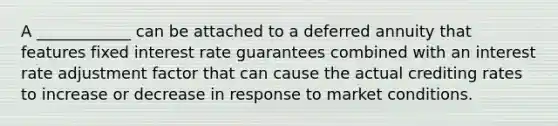 A ____________ can be attached to a deferred annuity that features fixed interest rate guarantees combined with an interest rate adjustment factor that can cause the actual crediting rates to increase or decrease in response to market conditions.