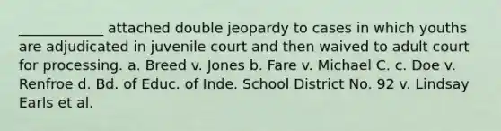 ____________ attached double jeopardy to cases in which youths are adjudicated in juvenile court and then waived to adult court for processing. a. Breed v. Jones b. Fare v. Michael C. c. Doe v. Renfroe d. Bd. of Educ. of Inde. School District No. 92 v. Lindsay Earls et al.