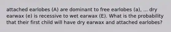 attached earlobes (A) are dominant to free earlobes (a), ... dry earwax (e) is recessive to wet earwax (E). What is the probability that their first child will have dry earwax and attached earlobes?