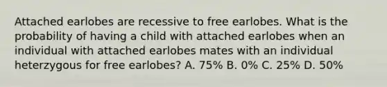 Attached earlobes are recessive to free earlobes. What is the probability of having a child with attached earlobes when an individual with attached earlobes mates with an individual heterzygous for free earlobes? A. 75% B. 0% C. 25% D. 50%