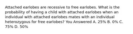 Attached earlobes are recessive to free earlobes. What is the probability of having a child with attached earlobes when an individual with attached earlobes mates with an individual heterozygous for free earlobes? You Answered A. 25% B. 0% C. 75% D. 50%