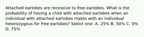 Attached earlobes are recessive to free earlobes. What is the probability of having a child with attached earlobes when an individual with attached earlobes mates with an individual heterozygous for free earlobes? Select one: A. 25% B. 50% C. 0% D. 75%