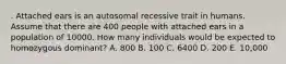 . Attached ears is an autosomal recessive trait in humans. Assume that there are 400 people with attached ears in a population of 10000. How many individuals would be expected to homozygous dominant? A. 800 B. 100 C. 6400 D. 200 E. 10,000