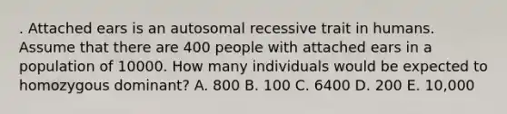 . Attached ears is an autosomal recessive trait in humans. Assume that there are 400 people with attached ears in a population of 10000. How many individuals would be expected to homozygous dominant? A. 800 B. 100 C. 6400 D. 200 E. 10,000