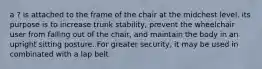 a ? is attached to the frame of the chair at the midchest level. its purpose is to increase trunk stability, prevent the wheelchair user from falling out of the chair, and maintain the body in an upright sitting posture. For greater security, it may be used in combinated with a lap belt