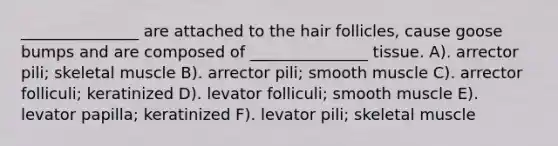 _______________ are attached to the hair follicles, cause goose bumps and are composed of _______________ tissue. A). arrector pili; skeletal muscle B). arrector pili; smooth muscle C). arrector folliculi; keratinized D). levator folliculi; smooth muscle E). levator papilla; keratinized F). levator pili; skeletal muscle