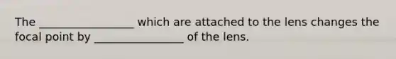 The _________________ which are attached to the lens changes the focal point by ________________ of the lens.