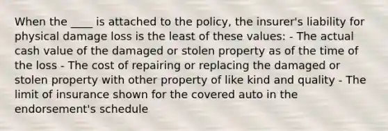 When the ____ is attached to the policy, the insurer's liability for physical damage loss is the least of these values: - The actual cash value of the damaged or stolen property as of the time of the loss - The cost of repairing or replacing the damaged or stolen property with other property of like kind and quality - The limit of insurance shown for the covered auto in the endorsement's schedule