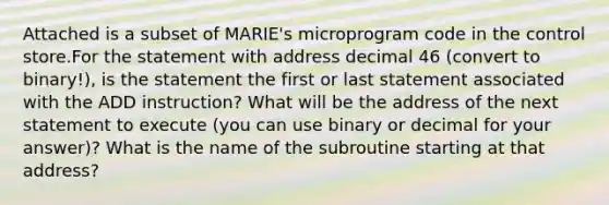 Attached is a subset of MARIE's microprogram code in the control store.For the statement with address decimal 46 (convert to binary!), is the statement the first or last statement associated with the ADD instruction? What will be the address of the next statement to execute (you can use binary or decimal for your answer)? What is the name of the subroutine starting at that address?