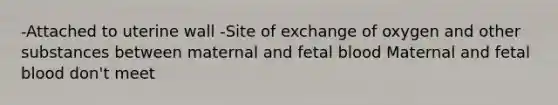 -Attached to uterine wall -Site of exchange of oxygen and other substances between maternal and fetal blood Maternal and fetal blood don't meet