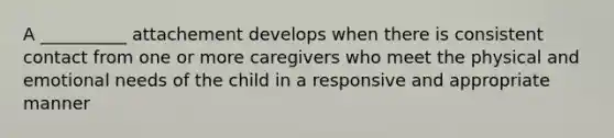 A __________ attachement develops when there is consistent contact from one or more caregivers who meet the physical and emotional needs of the child in a responsive and appropriate manner