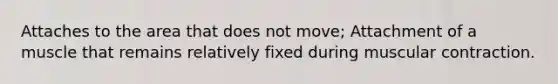 Attaches to the area that does not move; Attachment of a muscle that remains relatively fixed during muscular contraction.