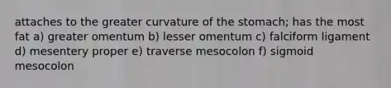 attaches to the greater curvature of the stomach; has the most fat a) greater omentum b) lesser omentum c) falciform ligament d) mesentery proper e) traverse mesocolon f) sigmoid mesocolon