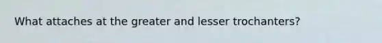 What attaches at the greater and lesser trochanters?