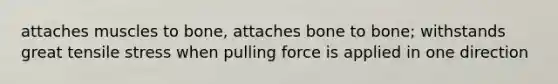 attaches muscles to bone, attaches bone to bone; withstands great tensile stress when pulling force is applied in one direction