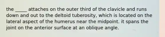 the _____ attaches on the outer third of the clavicle and runs down and out to the deltoid tuberosity, which is located on the lateral aspect of the humerus near the midpoint. it spans the joint on the anterior surface at an oblique angle.